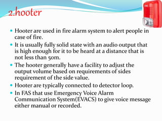 2.hooter
 Hooter are used in fire alarm system to alert people in
case of fire.
 It is usually fully solid state with an audio output that
is high enough for it to be heard at a distance that is
not less than 50m.
 The hooter generally have a facility to adjust the
output volume based on requirements of sides
requirement of the side value.
 Hooter are typically connected to detector loop.
 In FAS that use Emergency Voice Alarm
Communication System(EVACS) to give voice message
either manual or recorded.
 