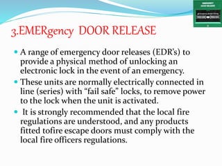 3.EMERgency DOOR RELEASE
 A range of emergency door releases (EDR’s) to
provide a physical method of unlocking an
electronic lock in the event of an emergency.
 These units are normally electrically connected in
line (series) with “fail safe” locks, to remove power
to the lock when the unit is activated.
 It is strongly recommended that the local fire
regulations are understood, and any products
fitted tofire escape doors must comply with the
local fire officers regulations.
 