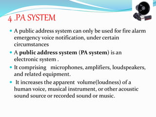 4 .PA SYSTEM
 A public address system can only be used for fire alarm
emergency voice notification, under certain
circumstances
 A public address system (PA system) is an
electronic system .
 It comprising microphones, amplifiers, loudspeakers,
and related equipment.
 It increases the apparent volume(loudness) of a
human voice, musical instrument, or other acoustic
sound source or recorded sound or music.
 