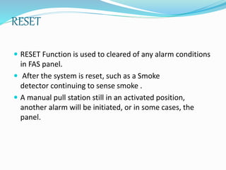 RESET
 RESET Function is used to cleared of any alarm conditions
in FAS panel.
 After the system is reset, such as a Smoke
detector continuing to sense smoke .
 A manual pull station still in an activated position,
another alarm will be initiated, or in some cases, the
panel.
 