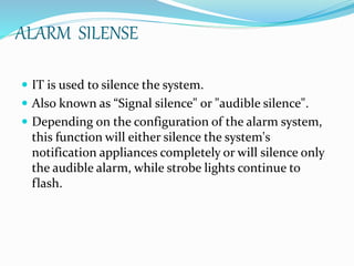 ALARM SILENSE
 IT is used to silence the system.
 Also known as “Signal silence" or "audible silence".
 Depending on the configuration of the alarm system,
this function will either silence the system's
notification appliances completely or will silence only
the audible alarm, while strobe lights continue to
flash.
 