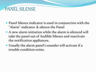 PANEL SILENSE
 Panel Silence indicator is used in conjunction with the
"Alarm" indicator. & silence the Panel
 A new alarm initiation while the alarm is silenced will
take the panel out of Audible Silence and reactivate
the notification appliances.
 Usually the alarm panel's sounder will activate if a
trouble condition exists.
 