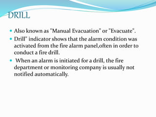 DRILL
 Also known as "Manual Evacuation" or "Evacuate".
 Drill" indicator shows that the alarm condition was
activated from the fire alarm panel,often in order to
conduct a fire drill.
 When an alarm is initiated for a drill, the fire
department or monitoring company is usually not
notified automatically.
 