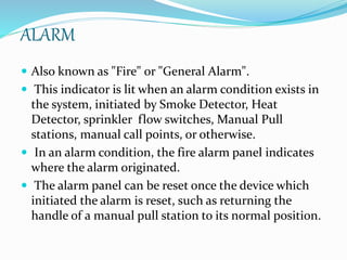 ALARM
 Also known as "Fire" or "General Alarm".
 This indicator is lit when an alarm condition exists in
the system, initiated by Smoke Detector, Heat
Detector, sprinkler flow switches, Manual Pull
stations, manual call points, or otherwise.
 In an alarm condition, the fire alarm panel indicates
where the alarm originated.
 The alarm panel can be reset once the device which
initiated the alarm is reset, such as returning the
handle of a manual pull station to its normal position.
 