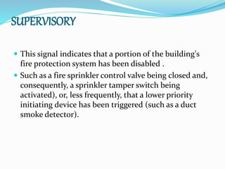 SUPERVISORY
 This signal indicates that a portion of the building's
fire protection system has been disabled .
 Such as a fire sprinkler control valve being closed and,
consequently, a sprinkler tamper switch being
activated), or, less frequently, that a lower priority
initiating device has been triggered (such as a duct
smoke detector).
 
