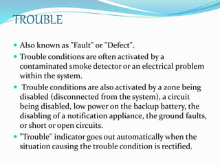 TROUBLE
 Also known as "Fault" or "Defect".
 Trouble conditions are often activated by a
contaminated smoke detector or an electrical problem
within the system.
 Trouble conditions are also activated by a zone being
disabled (disconnected from the system), a circuit
being disabled, low power on the backup battery, the
disabling of a notification appliance, the ground faults,
or short or open circuits.
 "Trouble" indicator goes out automatically when the
situation causing the trouble condition is rectified.
 