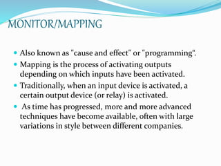 MONITOR/MAPPING
 Also known as "cause and effect" or "programming“.
 Mapping is the process of activating outputs
depending on which inputs have been activated.
 Traditionally, when an input device is activated, a
certain output device (or relay) is activated.
 As time has progressed, more and more advanced
techniques have become available, often with large
variations in style between different companies.
 