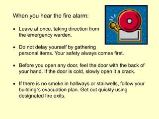 When you hear the fire alarm:
 Leave at once, taking direction from
the emergency warden.
 Do not delay yourself by gathering
personal items. Your safety always comes first.
 Before you open any door, feel the door with the back of
your hand. If the door is cold, slowly open it a crack.
 If there is no smoke in hallways or stairwells, follow your
building’s evacuation plan. Get out quickly using
designated fire exits.
 
