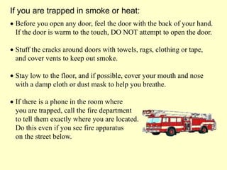  Before you open any door, feel the door with the back of your hand.
If the door is warm to the touch, DO NOT attempt to open the door.
 Stuff the cracks around doors with towels, rags, clothing or tape,
and cover vents to keep out smoke.
 Stay low to the floor, and if possible, cover your mouth and nose
with a damp cloth or dust mask to help you breathe.
 If there is a phone in the room where
you are trapped, call the fire department
to tell them exactly where you are located.
Do this even if you see fire apparatus
on the street below.
If you are trapped in smoke or heat:
 