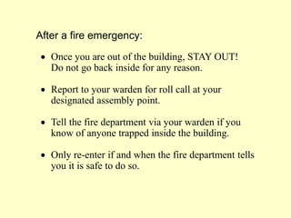 After a fire emergency:
 Once you are out of the building, STAY OUT!
Do not go back inside for any reason.
 Report to your warden for roll call at your
designated assembly point.
 Tell the fire department via your warden if you
know of anyone trapped inside the building.
 Only re-enter if and when the fire department tells
you it is safe to do so.
 