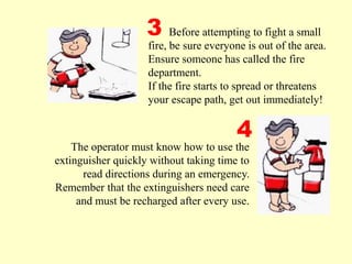 The operator must know how to use the
extinguisher quickly without taking time to
read directions during an emergency.
Remember that the extinguishers need care
and must be recharged after every use.
3
4
Before attempting to fight a small
fire, be sure everyone is out of the area.
Ensure someone has called the fire
department.
If the fire starts to spread or threatens
your escape path, get out immediately!
 