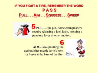 IF YOU FIGHT A FIRE, REMEMBER THE WORD
P A S S
PULL . . . AIM . . . SQUEEZE . . . SWEEP
AIM... low, pointing the
extinguisher nozzle (or it's horn
or hose) at the base of the fire.
PULL... the pin. Some extinguishers
require releasing a lock latch, pressing a
puncture lever or other motion.
5
6
 