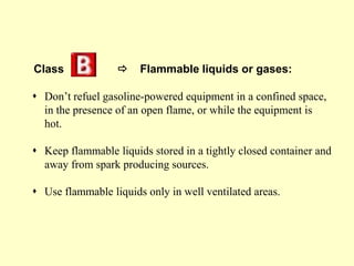Class  Flammable liquids or gases:
 Don’t refuel gasoline-powered equipment in a confined space,
in the presence of an open flame, or while the equipment is
hot.
 Keep flammable liquids stored in a tightly closed container and
away from spark producing sources.
 Use flammable liquids only in well ventilated areas.
 