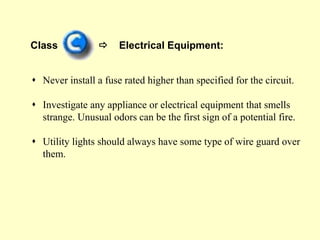 Class  Electrical Equipment:
 Never install a fuse rated higher than specified for the circuit.
 Investigate any appliance or electrical equipment that smells
strange. Unusual odors can be the first sign of a potential fire.
 Utility lights should always have some type of wire guard over
them.
 