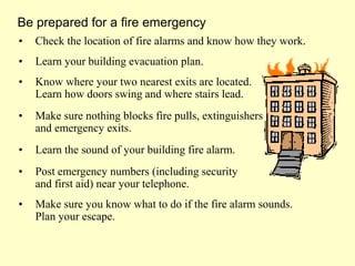 • Check the location of fire alarms and know how they work.
• Learn your building evacuation plan.
• Know where your two nearest exits are located.
Learn how doors swing and where stairs lead.
• Make sure nothing blocks fire pulls, extinguishers
and emergency exits.
• Learn the sound of your building fire alarm.
• Post emergency numbers (including security
and first aid) near your telephone.
• Make sure you know what to do if the fire alarm sounds.
Plan your escape.
Be prepared for a fire emergency
 
