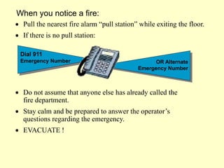 Do not assume that anyone else has already called the
fire department.
 Stay calm and be prepared to answer the operator’s
questions regarding the emergency.
 EVACUATE !
Dial 911
Emergency Number OR Alternate
Emergency Number
When you notice a fire:
 Pull the nearest fire alarm “pull station” while exiting the floor.
 If there is no pull station:
 