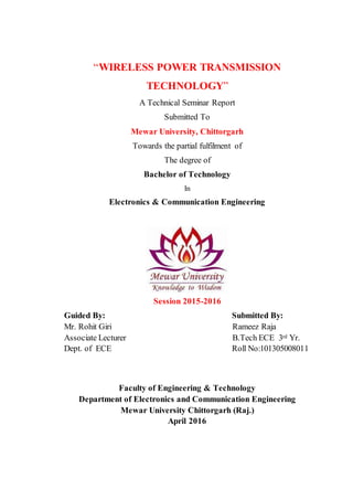 “WIRELESS POWER TRANSMISSION
TECHNOLOGY”
A Technical Seminar Report
Submitted To
Mewar University, Chittorgarh
Towards the partial fulfilment of
The degree of
Bachelor of Technology
In
Electronics & Communication Engineering
Session 2015-2016
Guided By: Submitted By:
Mr. Rohit Giri Rameez Raja
Associate Lecturer B.Tech ECE 3rd Yr.
Dept. of ECE Roll No:101305008011
Faculty of Engineering & Technology
Department of Electronics and Communication Engineering
Mewar University Chittorgarh (Raj.)
April 2016
 