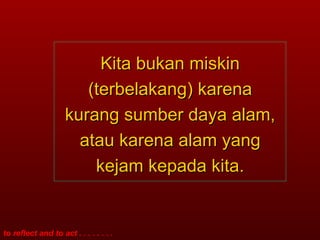 Kita bukan miskin (terbelakang) karena kurang sumber daya alam, atau karena alam yang kejam kepada kita. 