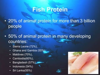 Fish Protein
• 20% of animal protein for more than 3 billion
people
• 50% of animal protein in many developing
countries:
• Sierra Leone (72%),
• Ghana and Gambia (55%)
• Maldives (70%),
• Cambodia(60%),
• Bangladesh (57%),
• Indonesia (54%)
• Sri Lanka(55%)
 