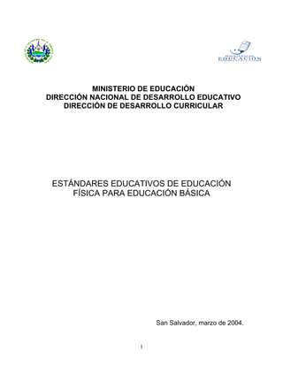 MINISTERIO DE EDUCACIÓN
DIRECCIÓN NACIONAL DE DESARROLLO EDUCATIVO
    DIRECCIÓN DE DESARROLLO CURRICULAR




 ESTÁNDARES EDUCATIVOS DE EDUCACIÓN
     FÍSICA PARA EDUCACIÓN BÁSICA




                        San Salvador, marzo de 2004.


                    1
 