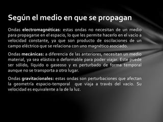 Ondas electromagnéticas: estas ondas no necesitan de un medio
para propagarse en el espacio, lo que les permite hacerlo en el vacío a
velocidad constante, ya que son producto de oscilaciones de un
campo eléctrico que se relaciona con uno magnético asociado.
Ondas mecánicas: a diferencia de las anteriores, necesitan un medio
material, ya sea elástico o deformable para poder viajar. Este puede
ser sólido, líquido o gaseoso y es perturbado de forma temporal
aunque no se transporta a otro lugar.
Ondas gravitacionales: estas ondas son perturbaciones que afectan
la geometría espacio-temporal que viaja a través del vacío. Su
velocidad es equivalente a la de la luz.
Según el medio en que se propagan
 