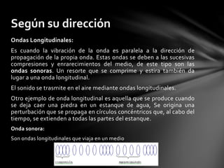 Ondas Longitudinales:
Es cuando la vibración de la onda es paralela a la dirección de
propagación de la propia onda. Estas ondas se deben a las sucesivas
compresiones y enrarecimientos del medio, de este tipo son las
ondas sonoras. Un resorte que se comprime y estira también da
lugar a una onda longitudinal.
El sonido se trasmite en el aire mediante ondas longitudinales.
Otro ejemplo de onda longitudinal es aquella que se produce cuando
se deja caer una piedra en un estanque de agua, Se origina una
perturbación que se propaga en círculos concéntricos que, al cabo del
tiempo, se extienden a todas las partes del estanque.
Onda sonora:
Son ondas longitudinales que viaja en un medio
Según su dirección
 