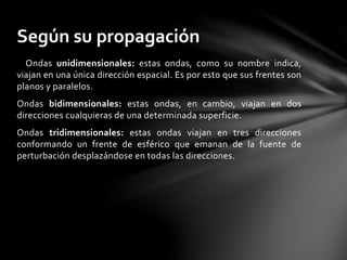 Ondas unidimensionales: estas ondas, como su nombre indica,
viajan en una única dirección espacial. Es por esto que sus frentes son
planos y paralelos.
Ondas bidimensionales: estas ondas, en cambio, viajan en dos
direcciones cualquieras de una determinada superficie.
Ondas tridimensionales: estas ondas viajan en tres direcciones
conformando un frente de esférico que emanan de la fuente de
perturbación desplazándose en todas las direcciones.
Según su propagación
 