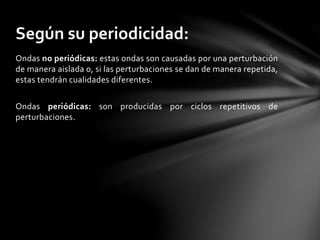 Ondas no periódicas: estas ondas son causadas por una perturbación
de manera aislada o, si las perturbaciones se dan de manera repetida,
estas tendrán cualidades diferentes.
Ondas periódicas: son producidas por ciclos repetitivos de
perturbaciones.
Según su periodicidad:
 
