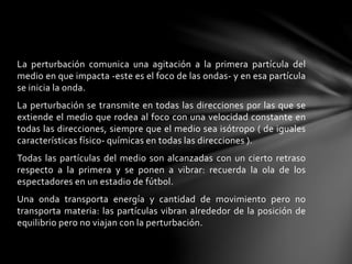 La perturbación comunica una agitación a la primera partícula del
medio en que impacta -este es el foco de las ondas- y en esa partícula
se inicia la onda.
La perturbación se transmite en todas las direcciones por las que se
extiende el medio que rodea al foco con una velocidad constante en
todas las direcciones, siempre que el medio sea isótropo ( de iguales
características físico- químicas en todas las direcciones ).
Todas las partículas del medio son alcanzadas con un cierto retraso
respecto a la primera y se ponen a vibrar: recuerda la ola de los
espectadores en un estadio de fútbol.
Una onda transporta energía y cantidad de movimiento pero no
transporta materia: las partículas vibran alrededor de la posición de
equilibrio pero no viajan con la perturbación.
 