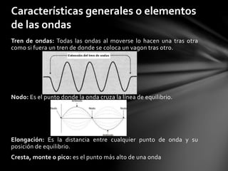 Tren de ondas: Todas las ondas al moverse lo hacen una tras otra
como si fuera un tren de donde se coloca un vagon tras otro.
Nodo: Es el punto donde la onda cruza la línea de equilibrio.
Elongación: Es la distancia entre cualquier punto de onda y su
posición de equilibrio.
Cresta, monte o pico: es el punto más alto de una onda
Características generales o elementos
de las ondas
 