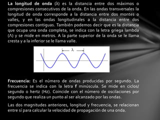 La longitud de onda (λ) es la distancia entre dos máximos o
compresiones consecutivos de la onda. En las ondas transversales la
longitud de onda corresponde a la distancia entre dos montes o
valles, y en las ondas longitudinales a la distancia entre dos
compresiones contiguas. También podemos decir que es la distancia
que ocupa una onda completa, se indica con la letra griega lambda
(Λ) y se mide en metros. A la parte superior de la onda se le llama
cresta y a la inferior se le llama valle.
Frecuencia: Es el número de ondas producidas por segundo. La
frecuencia se indica con la letra f minúscula. Se mide en ciclos/
segundo o hertz (Hz). Coincide con el número de oscilaciones por
segundo que realiza un punto al ser alcanzado por las ondas.
Las dos magnitudes anteriores, longitud y frecuencia, se relacionan
entre sí para calcular la velocidad de propagación de una onda.
 