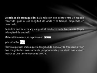 Velocidad de propagación: Es la relación que existe entre un espacio
recorrido igual a una longitud de onda y el tiempo empleado en
recorrerlo.
Se indica con la letra V y es igual al producto de la frecuencia (f) por
la longitud de onda (λ).
Matemáticamente se expresa así:
por lo tanto
fórmula que nos indica que la longitud de onda λ y la frecuencia f son
dos magnitudes inversamente proporcionales, es decir que cuanto
mayor es una tanto menor es la otra.
 