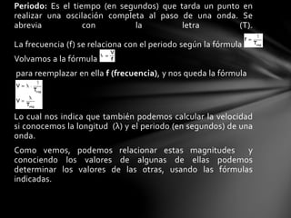 Periodo: Es el tiempo (en segundos) que tarda un punto en
realizar una oscilación completa al paso de una onda. Se
abrevia con la letra (T).
La frecuencia (f) se relaciona con el periodo según la fórmula
Volvamos a la fórmula
para reemplazar en ella f (frecuencia), y nos queda la fórmula
Lo cual nos indica que también podemos calcular la velocidad
si conocemos la longitud (λ) y el periodo (en segundos) de una
onda.
Como vemos, podemos relacionar estas magnitudes y
conociendo los valores de algunas de ellas podemos
determinar los valores de las otras, usando las fórmulas
indicadas.
 