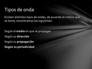 Existen distintos tipos de ondas, de acuerdo el criterio que
se tome, encontramos las siguientes:
Según el medio en que se propagan
Según su dirección
Según su propagación
Según su periodicidad
Tipos de onda
 