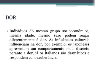 DOR
• Indivíduos do mesmo grupo socioeconômico,
mesma idade, mesmo sexo podem reagir
diferentemente à dor. As influências culturais
influenciam na dor, por exemplo, os japoneses
apresentam um comportamento mais discreto
perante a dor, já os italianos são dramáticos e
respondem com exuberância.
 