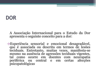 DOR
A Associação Internacional para o Estudo da Dor
apresenta o seguinte conceito para a dor:
→Experiência sensorial e emocional desagradável,
que é associada ou descrita em termos de lesões
teciduais. Entretanto, muitas vezes, manifesta-se
mesmo na ausência de agressões teciduais vigentes,
tal como ocorre em doentes com neuropatia
periférica ou central e em certas afecções
psicopatológicas
 