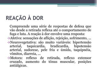 REAÇÃO À DOR
Compreende uma série de respostas de defesa que
vão desde a retirada reflexa até o comportamento de
fuga e luta. A reação à dor envolve uma resposta:
→Afetiva: sensações de aflição, rejeição, sofrimento, ...
→Neurovegetativa: são muito variáveis: hipertensão
arterial, taquicardia, bradicardia, hipotensão
arterial, sudorese, pele fria e úmida, taquipnéia,
vômitos, diarreia, ...
→Motora: reflexo de retirada, reflexo extensor
cruzado, aumento do tônus muscular, posições
antiálgicas.
 