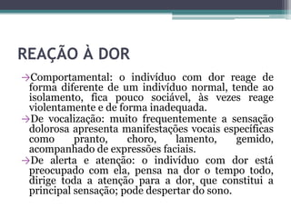 REAÇÃO À DOR
→Comportamental: o indivíduo com dor reage de
forma diferente de um indivíduo normal, tende ao
isolamento, fica pouco sociável, às vezes reage
violentamente e de forma inadequada.
→De vocalização: muito frequentemente a sensação
dolorosa apresenta manifestações vocais específicas
como pranto, choro, lamento, gemido,
acompanhado de expressões faciais.
→De alerta e atenção: o indivíduo com dor está
preocupado com ela, pensa na dor o tempo todo,
dirige toda a atenção para a dor, que constitui a
principal sensação; pode despertar do sono.
 