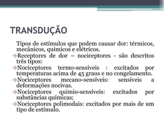 TRANSDUÇÃO
Tipos de estímulos que podem causar dor: térmicos,
mecânicos, químicos e elétricos.
→Receptores de dor – nociceptores - são descritos
três tipos:
→Nociceptores termo-sensíveis : excitados por
temperaturas acima de 45 graus e no congelamento.
→Nociceptores mecano-sensíveis: sensíveis a
deformações nocivas.
→Nociceptores quimio-sensíveis: excitados por
substâncias químicas;
→Nociceptores polimodais: excitados por mais de um
tipo de estímulo.
 