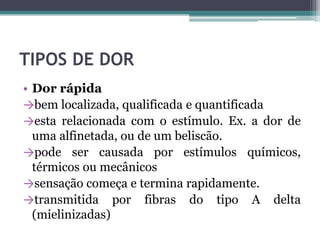 TIPOS DE DOR
• Dor rápida
→bem localizada, qualificada e quantificada
→esta relacionada com o estímulo. Ex. a dor de
uma alfinetada, ou de um beliscão.
→pode ser causada por estímulos químicos,
térmicos ou mecânicos
→sensação começa e termina rapidamente.
→transmitida por fibras do tipo A delta
(mielinizadas)
 