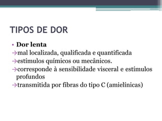 TIPOS DE DOR
• Dor lenta
→mal localizada, qualificada e quantificada
→estímulos químicos ou mecânicos.
→corresponde à sensibilidade visceral e estímulos
profundos
→transmitida por fibras do tipo C (amielínicas)
 