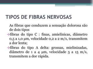 TIPOS DE FIBRAS NERVOSAS
As fibras que conduzem a sensação dolorosa são
de dois tipos
→fibras do tipo C : finas, amielínicas, diâmetro
0,5 a 1,0 µm, velocidade 0,2 a 2 m/s, transmitem
a dor lenta;
→fibras do tipo A delta: grossas, mielinizadas,
diâmetro de 1 a 4 µm, velocidade 5 a 15 m/s,
transmitem a dor rápida.
 