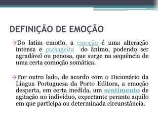 DEFINIÇÃO DE EMOÇÃO
→Do latim emotĭo, a emoção é uma alteração
intensa e passageira do ânimo, podendo ser
agradável ou penosa, que surge na sequência de
uma certa comoção somática.
→Por outro lado, de acordo com o Dicionário da
Língua Portuguesa da Porto Editora, a emoção
desperta, em certa medida, um sentimento de
agitação no indivíduo, expectante perante aquilo
em que participa ou determinada circunstância.
 