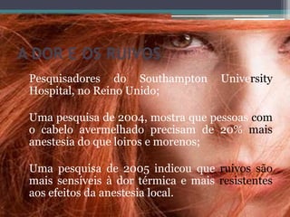 A DOR E OS RUIVOS
Pesquisadores do Southampton University
Hospital, no Reino Unido;
Uma pesquisa de 2004, mostra que pessoas com
o cabelo avermelhado precisam de 20% mais
anestesia do que loiros e morenos;
Uma pesquisa de 2005 indicou que ruivos são
mais sensíveis à dor térmica e mais resistentes
aos efeitos da anestesia local.
 