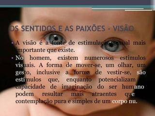 OS SENTIDOS E AS PAIXÕES - VISÃO
• A visão é a fonte de estimulação sexual mais
importante que existe.
• No homem, existem numerosos estímulos
visuais. A forma de mover-se, um olhar, um
gesto, inclusive a forma de vestir-se, são
estímulos que, enquanto potencializam a
capacidade de imaginação do ser humano,
podem resultar mais atraentes que a
contemplação pura e simples de um corpo nu.
 