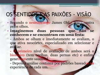 OS SENTIDOS E AS PAIXÕES - VISÃO
• Segundo o neurobiólogo James Old, o amor entra
pelos olhos.
• Imaginemos duas pessoas que não se
conhecem e se encontram em uma festa:
- Ambos se olham e imediatamente se avaliam, o
que ativa neocórtex, especializado em selecionar e
avaliar.
- O primeiro nível de avaliação de ambos será o
biológico (tem orelhas, duas pernas etc) e enfim,
geneticamente saudável.
- Depois a análise continua por padrões baseados na
experiência de cada um.
 