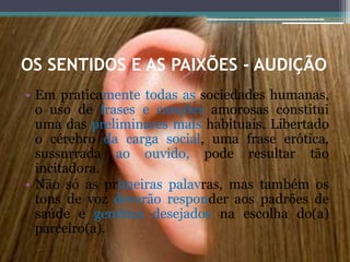 OS SENTIDOS E AS PAIXÕES - AUDIÇÃO
• Em praticamente todas as sociedades humanas,
o uso de frases e canções amorosas constitui
uma das preliminares mais habituais. Libertado
o cérebro da carga social, uma frase erótica,
sussurrada ao ouvido, pode resultar tão
incitadora.
• Não só as primeiras palavras, mas também os
tons de voz deverão responder aos padrões de
saúde e genética desejados na escolha do(a)
parceiro(a).
 