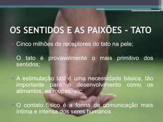 OS SENTIDOS E AS PAIXÕES - TATO
• Cinco milhões de receptores do tato na pele;
• O tato é provavelmente o mais primitivo dos
sentidos;
• A estimulação tátil é uma necessidade básica, tão
importante para o desenvolvimento como os
alimentos, as roupas, etc.
• O contato físico é a forma de comunicação mais
íntima e intensa dos seres humanos
 