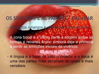 OS SENTIDOS E AS PAIXÕES - PALADAR
• Alimentos amargos e alimentos doces na boca;
• A zona bocal é a última parte a adquirir todas as
formas e recortes finais, embora seja a primeira
a sentir as emoções iniciais da vivência.
• A língua é à base de todo o paladar e a boca é
uma das partes mais sensíveis do corpo e mais
versáteis
 