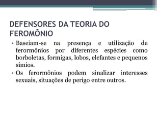 DEFENSORES DA TEORIA DO
FEROMÔNIO
• Baseiam-se na presença e utilização de
ferormônios por diferentes espécies como
borboletas, formigas, lobos, elefantes e pequenos
símios.
• Os ferormônios podem sinalizar interesses
sexuais, situações de perigo entre outros.
 